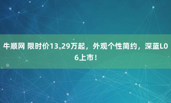 牛顺网 限时价13.29万起，外观个性简约，深蓝L06上市！