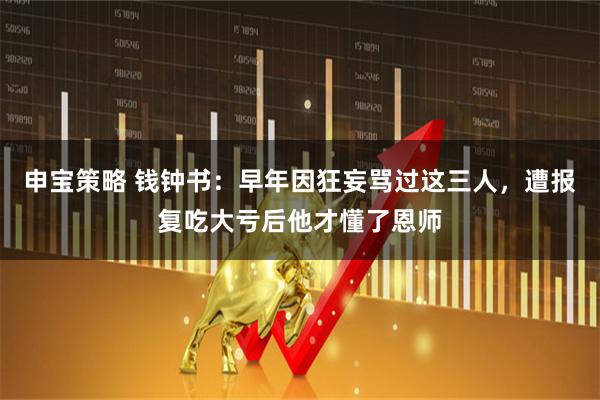 申宝策略 钱钟书：早年因狂妄骂过这三人，遭报复吃大亏后他才懂了恩师