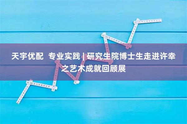 天宇优配  专业实践 | 研究生院博士生走进许幸之艺术成就回顾展