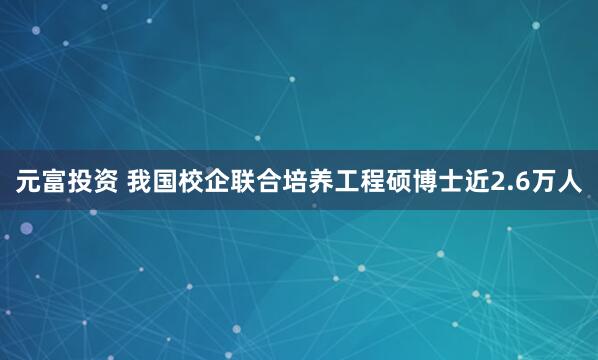 元富投资 我国校企联合培养工程硕博士近2.6万人