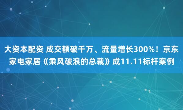 大资本配资 成交额破千万、流量增长300%！京东家电家居《乘风破浪的总裁》成11.11标杆案例