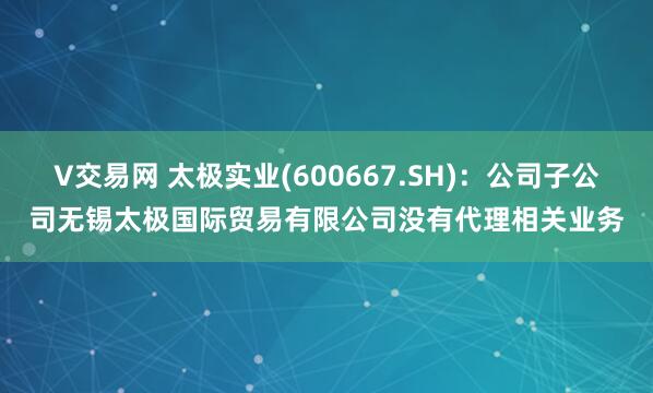V交易网 太极实业(600667.SH)：公司子公司无锡太极国际贸易有限公司没有代理相关业务