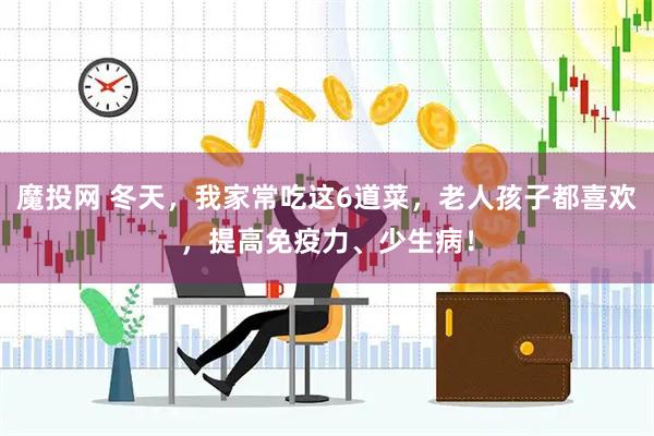 魔投网 冬天，我家常吃这6道菜，老人孩子都喜欢，提高免疫力、少生病！
