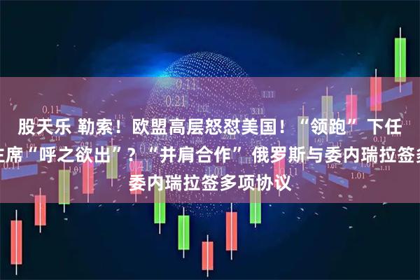 股天乐 勒索！欧盟高层怒怼美国！“领跑” 下任美联储主席“呼之欲出”？“并肩合作” 俄罗斯与委内瑞拉签多项协议