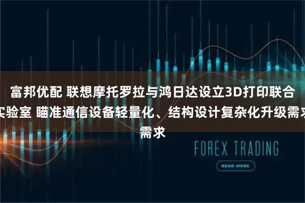 富邦优配 联想摩托罗拉与鸿日达设立3D打印联合实验室 瞄准通信设备轻量化、结构设计复杂化升级需求