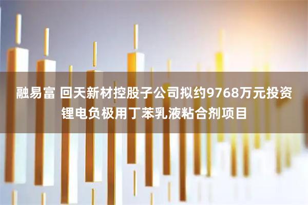 融易富 回天新材控股子公司拟约9768万元投资锂电负极用丁苯乳液粘合剂项目