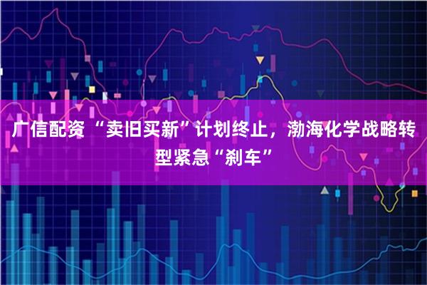 广信配资 “卖旧买新”计划终止，渤海化学战略转型紧急“刹车”