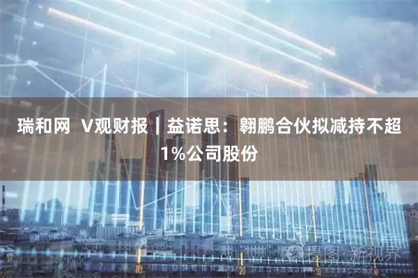 瑞和网  V观财报｜益诺思：翱鹏合伙拟减持不超1%公司股份