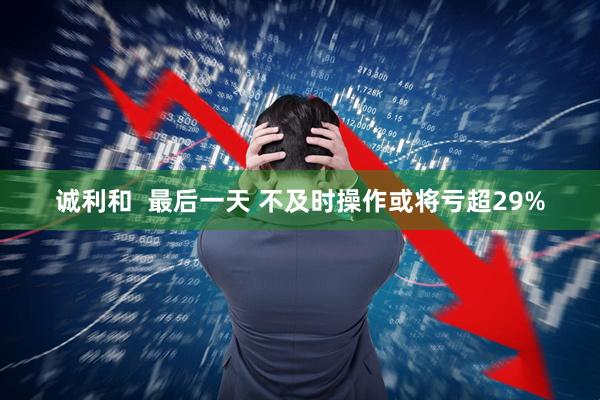 诚利和  最后一天 不及时操作或将亏超29%