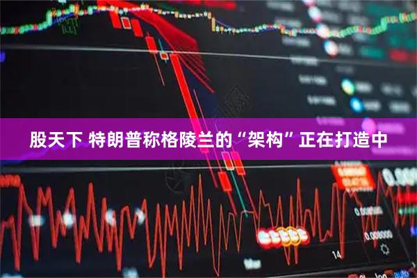股天下 特朗普称格陵兰的“架构”正在打造中
