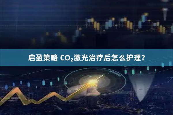 启盈策略 CO₂激光治疗后怎么护理？