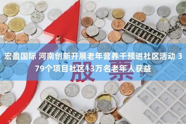 宏盈国际 河南创新开展老年营养干预进社区活动 379个项目社区13万名老年人获益