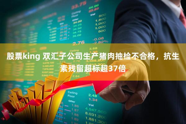 股票king 双汇子公司生产猪肉抽检不合格，抗生素残留超标超37倍