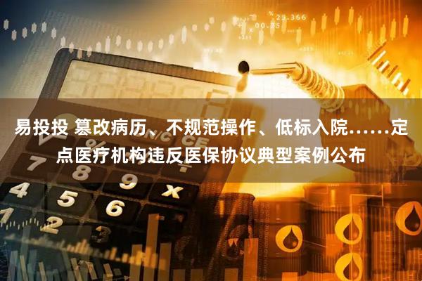 易投投 篡改病历、不规范操作、低标入院……定点医疗机构违反医保协议典型案例公布